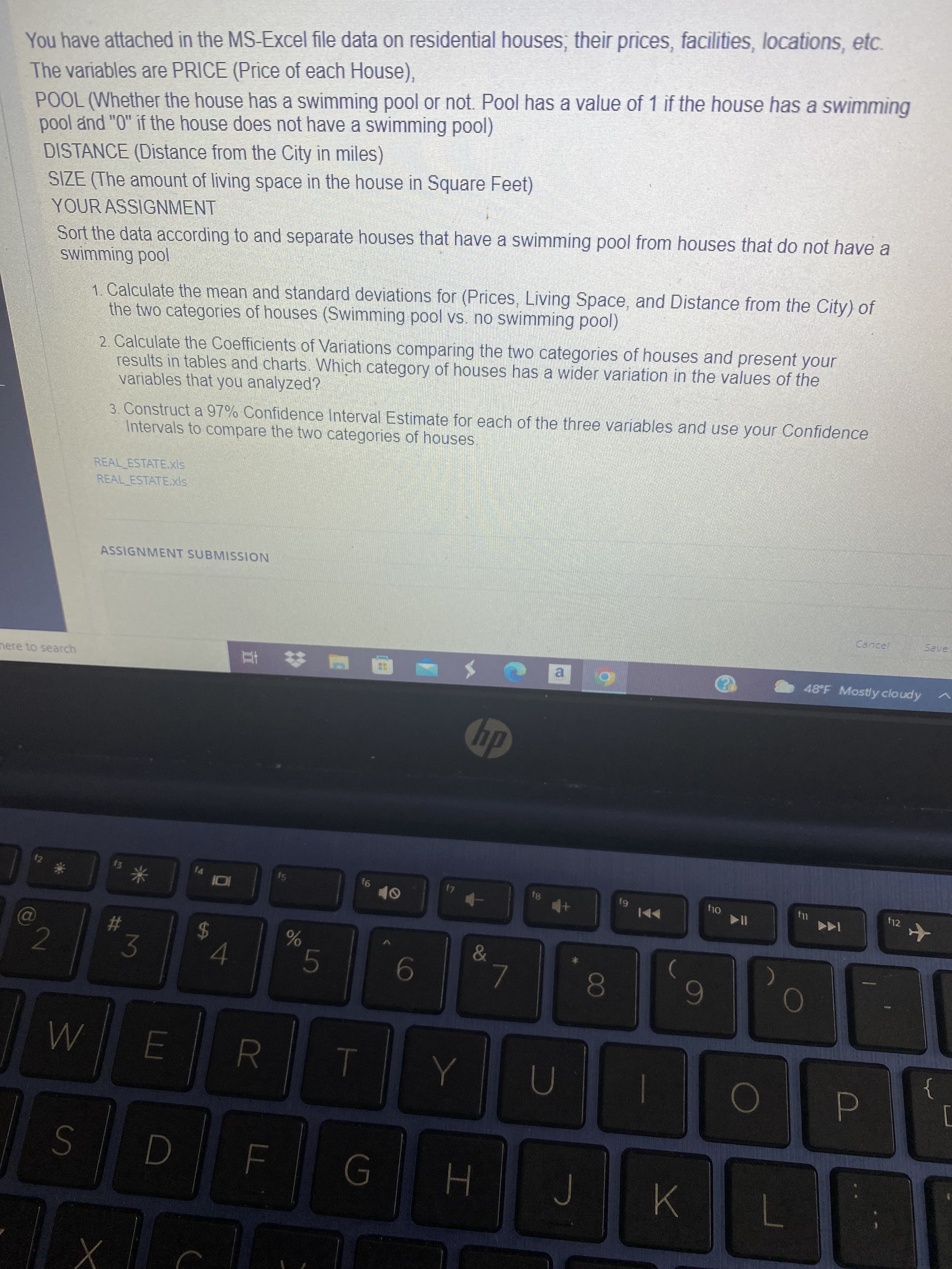 6g
00
%24
LU
You have attached in the MS-Excel file data on residential houses, their prices, facilities, locations, etc.
The variables are PRICE (Price of each House),
POOL (Whether the house has a swimming pool or not. Pool has a value of 1 if the house has a swimming
pool and "0" if the house does not have a swimming pool)
DISTANCE (Distance from the City in miles)
SIZE (The amount of living space in the house in Square Feet)
YOUR ASSIGNMENT
Sort the data according to and separate houses that have a swimming pool from houses that do not have a
1. Calculate the mean and standard deviations for (Prices, Living Space, and Distance from the City) of
the two categories of houses (Swimming pool vs. no swimming pool)
2. Calculate the Coefficients of Variations comparing the two categories of houses and present your
results in tables and charts. Which category of houses has a wider variation in the values of the
variables that you analyzed?
3. Construct a 97% Confidence Interval Estimate for each of the three variables and use your Confidence
Intervals to compare the two categories of houses
REAL ESTATE.xls
REAL ESTATE.xls
ASSIGNMENT SUBMISSION
nere to search
a
48 F Mostly cloudy
dy
93
Oly
f12
%23
3.
9.
6
R.
}
7

