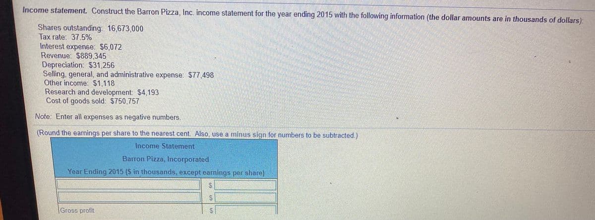 Income statement. Construct the Barron Pizza, Inc. income statement for the year ending 2015 with the following information (the dollar amounts are in thousands of dollars)
Shares outstanding: 16,673,000
Tax rate: 37.5%
Interest expense: $6,072
Revenue: $889,345
Depreciation: $31,256
Selling, general, and administrative expense: S77,498
Other income: $1,118
Research and development. $4,193
Cost of goods sold: $750,757
Note: Enter all expenses as negative numbers.
(Round the earnings per share to the nearest cent. Also, use a minus sign for numbers to be subtracted.)
Income Statement
Barron Pizza, Incorporated
Year Ending 2015 (S in thousands, except earnings per share)
Gross profit
%24
%24
%24
