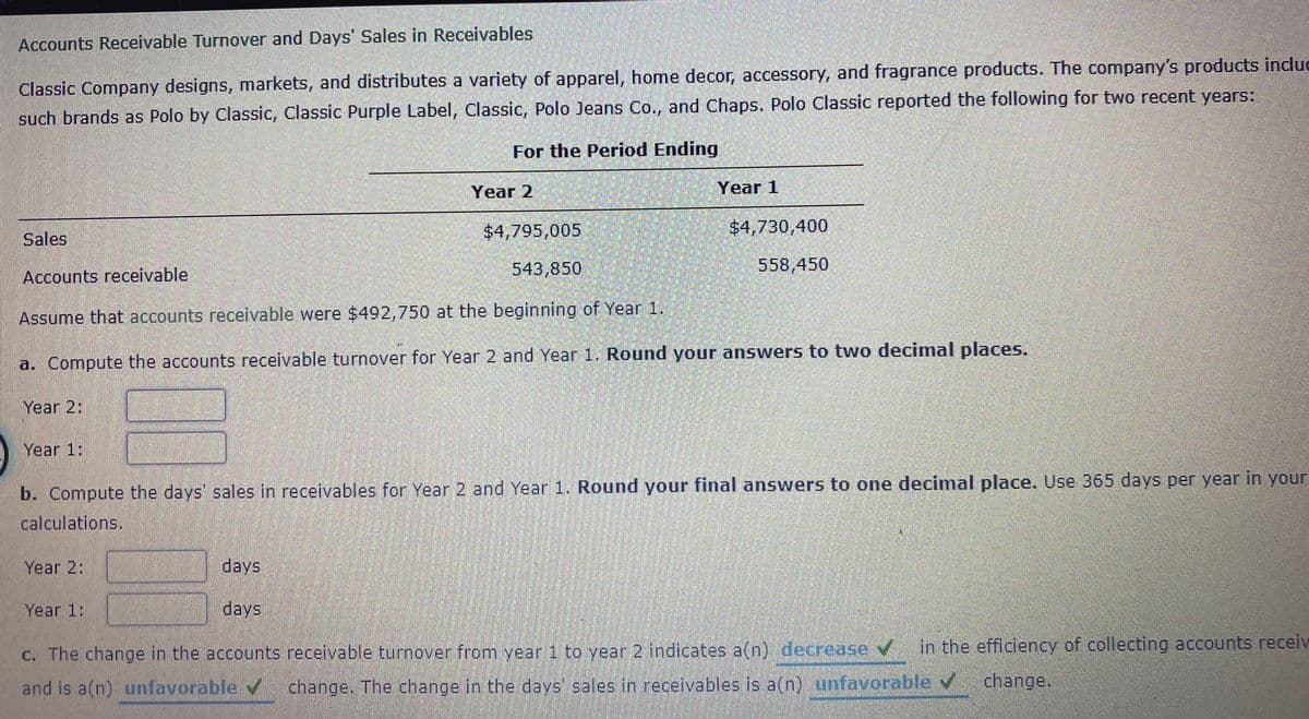 Accounts Receivable Turnover and Days' Sales in Receivables
Classic Company designs, markets, and distributes a variety of apparel, home decor, accessory, and fragrance products. The company's products incluc
such brands as Polo by Classic, Classic Purple Label, Classic, Polo Jeans Co., and Chaps. Polo Classic reported the following for two recent years:
For the Period Ending
Year 2
Year 1
$4,795,005
$4,730,400
Sales
543,850
558,450
Accounts receivable
Assume that accounts receivable were $492,750 at the beginning of Year, 1.
a. Compute the accounts receivable turnover for Year 2 and Year 1. Round your answers to two decimal places.
Year 2:
Year 1:
b. Compute the days' sales in receivables for Year 2 and Year 1. Round your final answers to one decimal place. Use 365 days per year in your
calculations.
Year 2:
days
Year 1:
days
C. The change in the accounts receivable turnover from year 1 to year 2 indicates a(n) decrease v in the efficiency of collecting accounts receiv
and is a(n) unfavorable v
change. The change in the days sales in receivables is a(n) unfavorable v
change.
