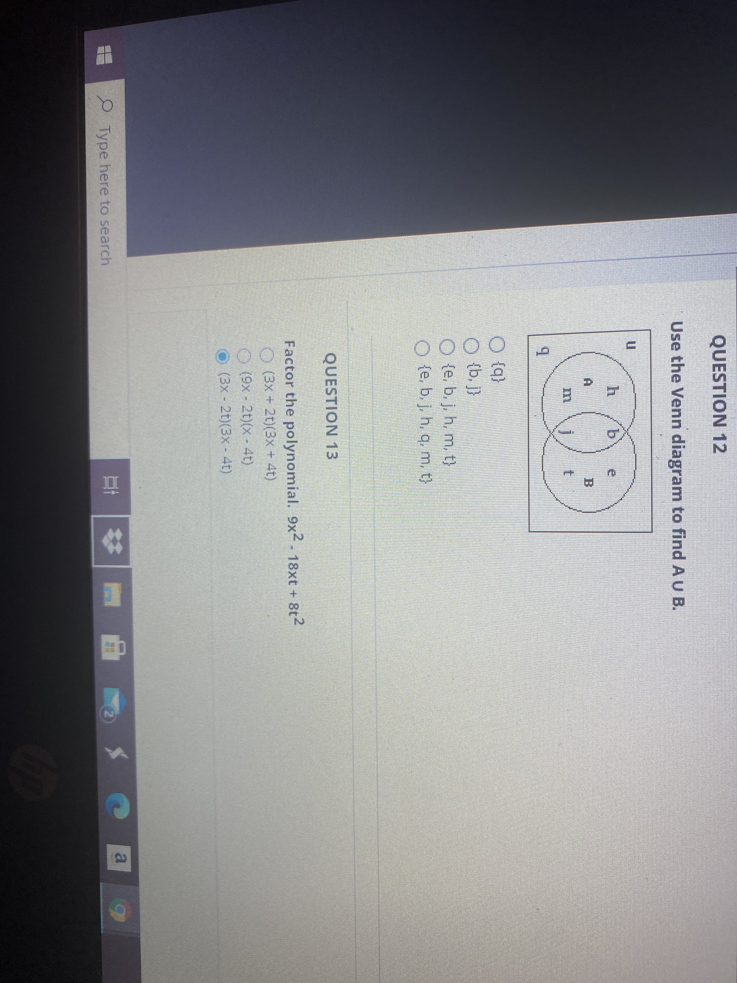QUESTION 12
Use the Venn diagram to find A U B.
COF
b.
B.
t.
O (q}
O {b, }
O (e. b. j, h, m, t)
O (e. b.j. h. q, m. t)
QUESTION 13
Factor the polynomial. 9x2 - 18xt + 8t2
O (3x + 2t)(3x+ 4t)
O(9x-2t)(x - 4t)
O (3x- 2t)(3x - 41)
|曲。
Type here to search
