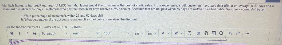 Mr. Rich Mann, is the credit manager of MCC Inc. Mr. Mann would like to estimate the cost of credit sales. From experience, credit customers have paid their bills in an average of 40 days and a
standard deviation of 12 days. Customers who pay their bills in 10 days receive a 2% discount. Accounts that are not paid within 75 days are written off as bad debts. (Assume a normal distribution)
a. What percentage of accounts is within 25 and 60 days old?
b. What percentage of the accounts is written off as bad debts or receives the discount
For the toolbar, press ALT+F10 (PC) or ALT+FN+F10 (Mac).
BIUS
E E A v
、工%ロ启 Q
Paragraph
Arial
10pt
...
