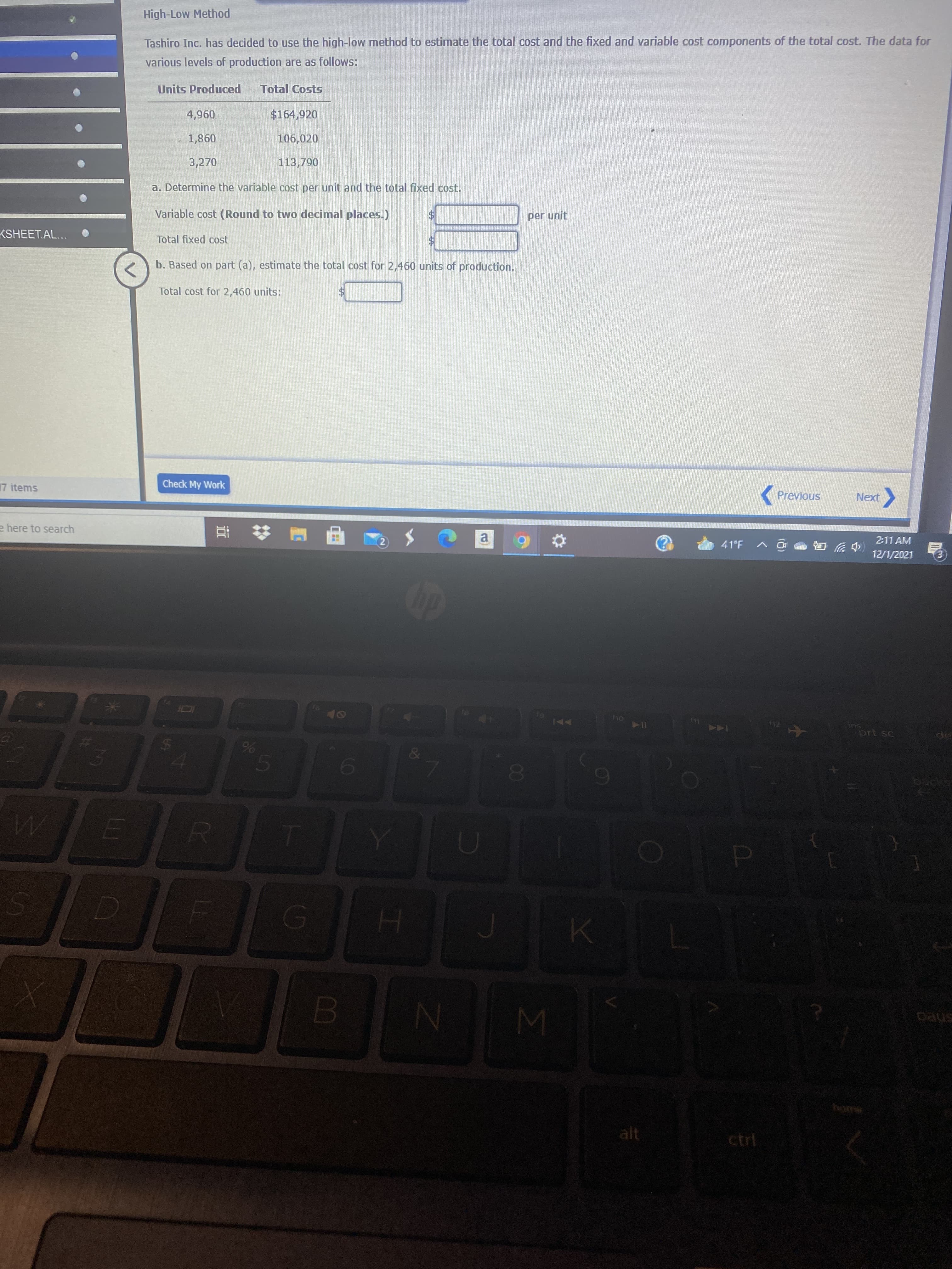 00
%24
High-Low Method
Tashiro Inc. has decided to use the high-low method to estimate the total cost and the fixed and variable cost components of the total cost. The data for
various levels of production are as follows:
Units Produced
Total Costs
$164,920
096'
098'T
3,270
106,020
113,790
a. Determine the variable cost per unit and the total fixed cost.
Variable cost (Round to two decimal places.)
per unit
KSHEET.AL...
Total fixed cost
b. Based on part (a), estimate the total cost for 2,460 units of production.
Total cost for 2,460 units:
17 items
Check My Work
Previous
Next
e here to search
2:11 AM
(中岁岛
12/1/2021
a.
41°F
114
SU
144
alt
ctrl
