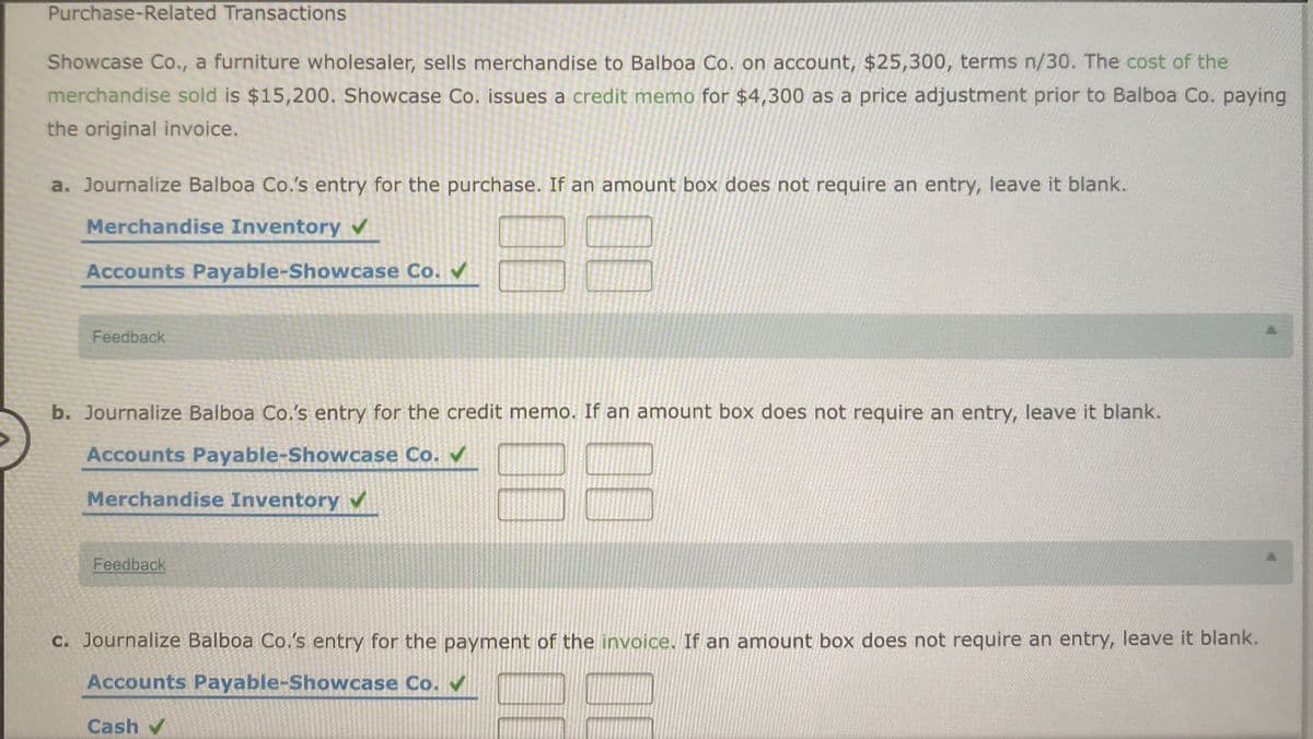 Purchase-Related Transactions
Showcase Co., a furniture wholesaler, sells merchandise to Balboa Co. on account, $25,300, terms n/30. The cost of the
merchandise sold is $15,200. Showcase Co. issues a credit memo for $4,300 as a price adjustment prior to Balboa Co. paying
the original invoice.
a. Journalize Balboa Co.'s entry for the purchase. If an amount box does not require an entry, leave it blank.
B8
Merchandise Inventory
Accounts Payable-Showcase Co.
Feedback
b. Journalize Balboa Co.'s entry for the credit memo. If an amount box does not require an entry, leave it blank.
88
Accounts Payable-Showcase Co.
Merchandise Inventory
Feedback
C. Journalize Balboa Co,'s entry for the payment of the invoice. If an amount box does not require an entry, leave it blank.
Accounts Payable-Showcase Co.
Cash v
