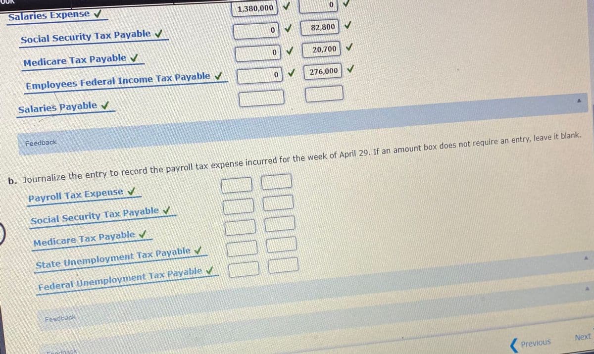 Salaries Expense v
1,380,000
Social Security Tax Payable v
82,800 V
Medicare Tax Payable v
20,700
Employees Federal Income Tax Payable v
276,000
Salaries Payable v
Feedback
b. Journalize the entry to record the payroll tax expense incurred for the week of April 29. If an amount box does not require an entry, leave it blank.
Payroll Tax Expense
Social Security Tax Payable /
Medicare Tax Payable
State Unemployment Tax Payable v
Federal Unemployment Tax Payable v
Feedback
Next
Previous
100
0000

