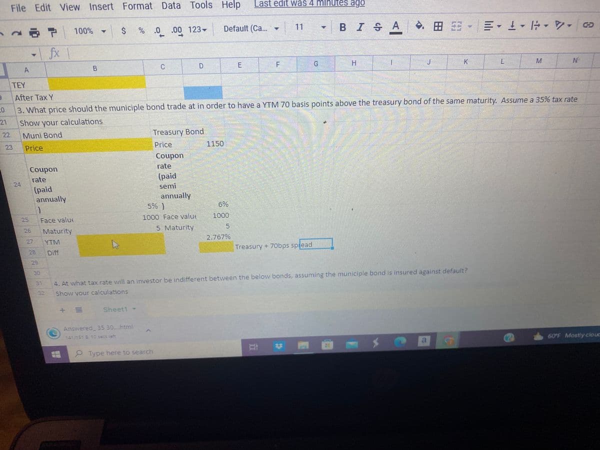 3
20
21
22
File Edit View Insert Format
A
26
25
28
7 100%
|fx|
Coupon
rate
(paid
annually
3936
)
Face valu
Maturity
YTM
Diff
-|
$
+ E
Sheet1 -
Data
Data Tools Help
% .0 .00 123-
TEY
After Tax Y
3. What price should the municiple bond trade at in order to have a YTM 70 basis points above the treasury bond of the same maturity. Assume a 35% tax rate
Show your calculations
Muni Bond
Price
Answered 35 30....html
141/151 B 10 secs left
C
Type here to search
Treasury Bond
Price
Coupon
rate
(paid
semi
annually
5% )
1000 Face value
5 Maturity
Default (Ca...
1150
6%
1000
Last edit was 4 minutes ago
E
2.767%
F
Treasury + 70bps spread
BISA
Ᏼ Ꮖ Ꭶ Ꭺ
4. At what tax rate will an investor be indifferent between the below bonds, assuming the municiple bond is insured against default?
Show your calculations
H
E ♥
1
B-=-¹
L
G
60°F Mostly cloud