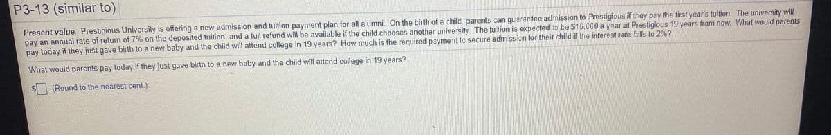 P3-13 (similar to)
Present value. Prestigious University is offering a new admission and tuition payment plan for all alumni. On the birth of a child, parents can guarantee admission to Prestigious if they pay the first year's tuition. The university will
pay an annual rate of return of 7% on the deposited tuition, and a full refund will be available if the child chooses another university. The tuition is expected to be $16,000 a year at Prestigious 19 years from now. What would parents
pay today if they just gave birth to a new baby and the child will attend college in 19 years? How much is the required payment to secure admission for their child if the interest rate falls to 2%?
What would parents pay today if they just gave birth to a new baby and the child will attend college in 19 years?
(Round to the nearest cent)
