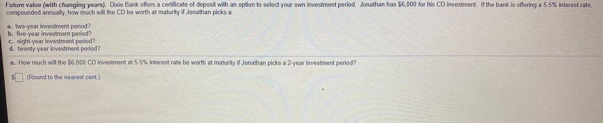 Future value (with changing years). Dixie Bank offers a certificate of deposit with an option to select your own investment period. Jonathan has $6,000 for his CD investment. If the bank is offering a 5.5% interest rate,
compounded annually, how much will the CD be worth at maturity if Jonathan picks a
a. two-year investment period?
b. five-year investment period?
c. eight-year investment period?
d. twenty-year investment period?
a. How much will the $6,000 CD investment at 5.5% interest rate be worth at maturity if Jonathan picks a 2-year investment period?
$4
(Round to the nearest cent.)
%24
