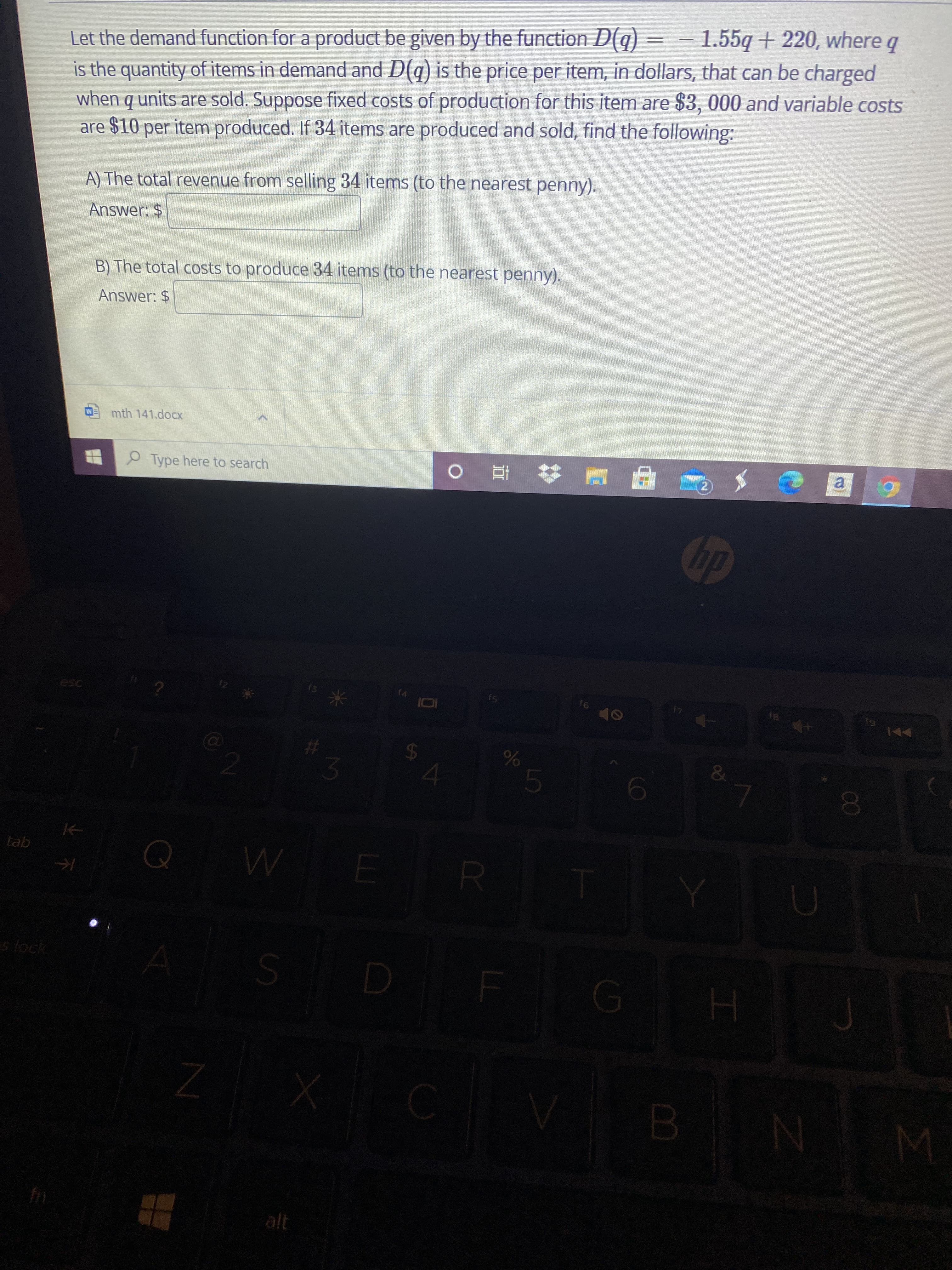 00
Let the demand function for a product be given by the function D(q) = – 1.55q+ 220, where q
is the quantity of items in demand and D(q) is the price per item, in dollars, that can be charged
when q units are sold. Suppose fixed costs of production for this item are $3, 000 and variable costs
are $10 per item produced. If 34 items are produced and sold, find the following:
-
A) The total revenue from selling 34 items (to the nearest penny).
Answer: $
B) The total costs to produce 34 items (to the nearest penny).
Answer: $
mth 141.docx
Type here to search
直。
a.
dp
f6
24
&
2.
5.
tab
slock
alt
