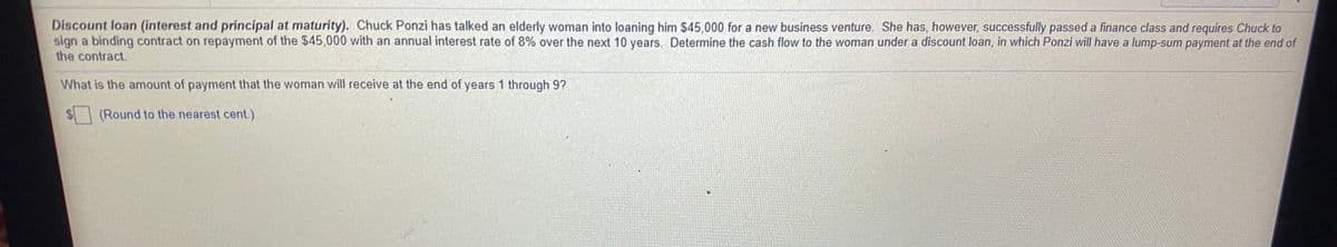 Discount loan (interest and principal at maturity). Chuck Ponzi has talked an elderly woman into loaning him $45,000 for a new business venture. She has, however, successfully passed a finance class and requires Chuck to
sign a binding contract on repayment of the $45,000 with an annual interest rate of 8% over the next 10 years. Determine the cash flow to the woman under a discount loan, in which Ponzi will have a lump-sum payment at the end of
the contract.
What is the amount of payment that the woman will receive at the end of years 1 through 9?
(Round to the nearest cent.)
