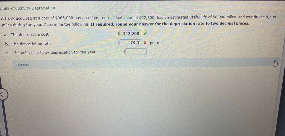 Units-of-Activity Depreciation
A truck acquired at a cost of $365,000 has an estimated residual value of $22,800, has an estimated useful life of 58,000 miles, and was driven 4,600
miles during the year. Determine the following. If required, round your answer for the depreciation rate to two decimal places.
a. The depreciable cost
$ 342,200
b. The depreciation rate
79.3
X per mile
c. The units-of-activity depreciation for the year
%24
%24
