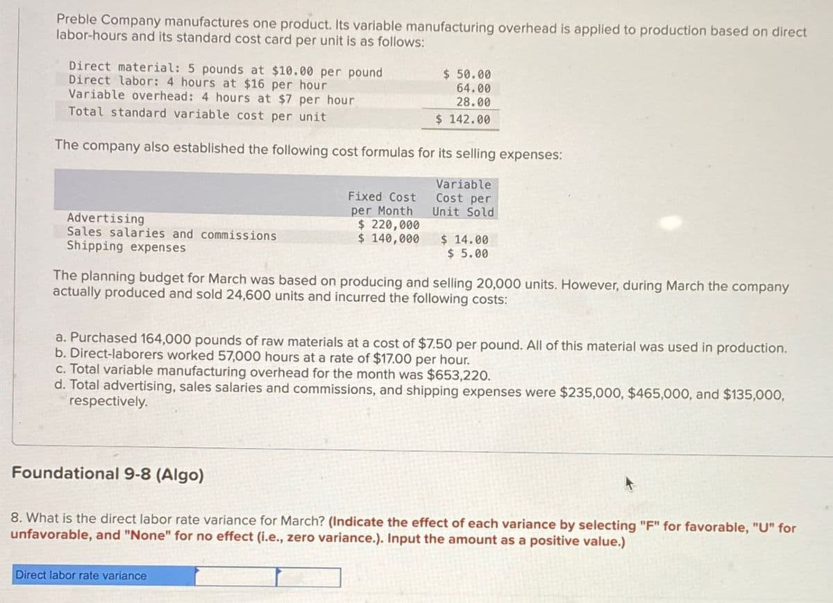 Preble Company manufactures one product. Its variable manufacturing overhead is applied to production based on direct
labor-hours and its standard cost card per unit is as follows:
Direct material: 5 pounds at $10.00 per pound
Direct labor: 4 hours at $16 per hour
Variable overhead: 4 hours at $7 per hour
Total standard variable cost per unit
$ 50.00
64.00
28.00
$ 142.00
The company also established the following cost formulas for its selling expenses:
Advertising
Sales salaries and commissions
Shipping expenses
Fixed Cost
per Month
$220,000
$ 140,000
Variable
Cost per
Unit Sold
$ 14.00
$ 5.00
The planning budget for March was based on producing and selling 20,000 units. However, during March the company
actually produced and sold 24,600 units and incurred the following costs:
a. Purchased 164,000 pounds of raw materials at a cost of $7.50 per pound. All of this material was used in production.
b. Direct-laborers worked 57,000 hours at a rate of $17.00 per hour.
c. Total variable manufacturing overhead for the month was $653,220.
d. Total advertising, sales salaries and commissions, and shipping expenses were $235,000, $465,000, and $135,000,
respectively.
Foundational 9-8 (Algo)
8. What is the direct labor rate variance for March? (Indicate the effect of each variance by selecting "F" for favorable, "U" for
unfavorable, and "None" for no effect (i.e., zero variance.). Input the amount as a positive value.)
Direct labor rate variance