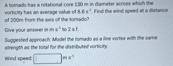 A tornado has a rotational core 130 m in diameter across which the
vorticity has an average value of 8.6 s¹. Find the wind speed at a distance
of 200m from the axis of the tornado?
Give your answer in m s¹ to 2 s.f.
Suggested approach: Model the tornado as a line vortex with the same
strength as the total for the distributed vorticity.
Wind speed:
ms1