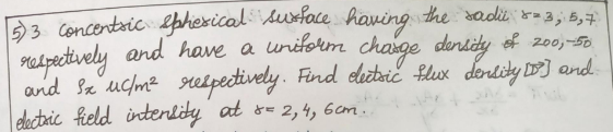 5) 3 concentric spherical surface having the sadi 5= 3; 5,7
respectively and have a uniform charge density of 200,-50
and sx uc/m² respectively. Find dectric flux density [D] and
electric field intensity at x = 2, 4, 6cm..