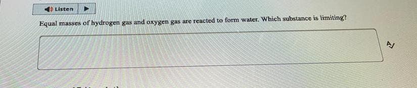 Listen
Equal masses of hydrogen gas and oxygen gas are reacted to form water. Which substance is limiting?
2