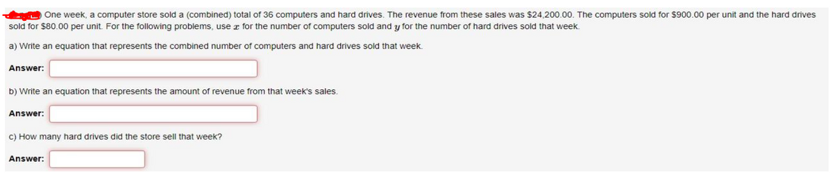 One week, a computer store sold a (combined) total of 36 computers and hard drives. The revenue from these sales was $24,200.00. The computers sold for $900.00 per unit and the hard drives
sold for $80.00 per unit. For the following problems, use for the number of computers sold and y for the number of hard drives sold that week.
a) Write an equation that represents the combined number of computers and hard drives sold that week.
Answer:
b) Write an equation that represents the amount of revenue from that week's sales.
Answer:
c) How many hard drives did the store sell that week?
Answer: