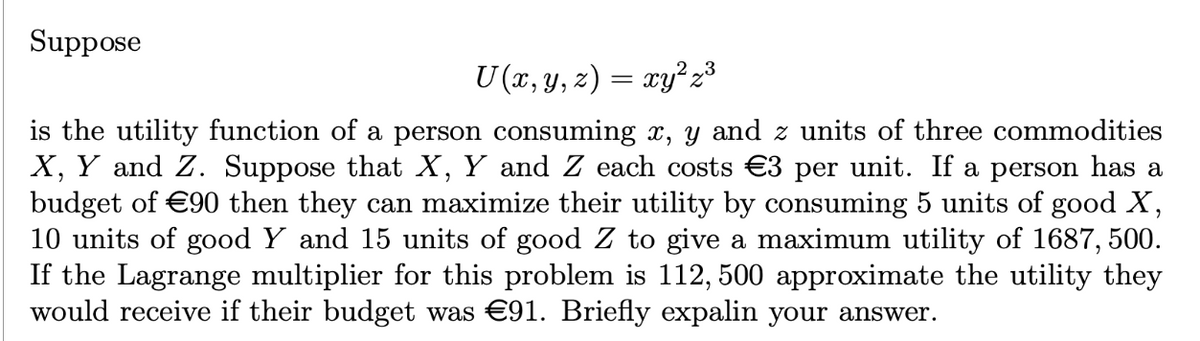 Suppose
U (x, y, z) = xy² z³
is the utility function of a person consuming x, y and z units of three commodities
X, Y and Z. Suppose that X, Y and Z each costs €3 per unit. If a person has a
budget of €90 then they can maximize their utility by consuming 5 units of good X,
10 units of good Y and 15 units of good Z to give a maximum utility of 1687,500.
If the Lagrange multiplier for this problem is 112, 500 approximate the utility they
would receive if their budget was €91. Briefly expalin your answer.