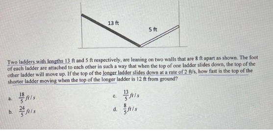 a.
Two ladders with lengths 13 ft and 5 ft respectively, are leaning on two walls that are 8 ft apart as shown. The foot
of each ladder are attached to each other in such a way that when the top of one ladder slides down, the top of the
other ladder will move up. If the top of the longer ladder slides down at a rate of 2 ft/s, how fast is the top of the
shorter ladder moving when the top of the longer ladder is 12 ft from ground?
18
13
b.
13 ft
24
5 ft
C.