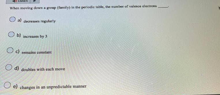 Listen
When moving down a group (family) in the periodic table, the number of valence electrons
a) decreases regularly
b) increases by 3
c) remains constant
d) doubles with each move
e) changes in an unpredictable manner