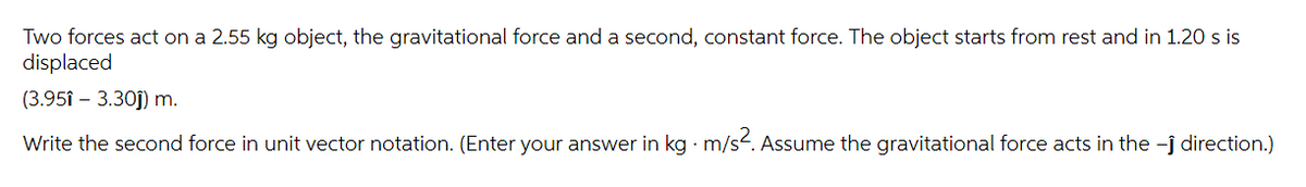 Two forces act on a 2.55 kg object, the gravitational force and a second, constant force. The object starts from rest and in 1.20 s is
displaced
(3.951 - 3.30ĵ) m.
Write the second force in unit vector notation. (Enter your answer in kg · m/s². Assume the gravitational force acts in the -ĵ direction.)