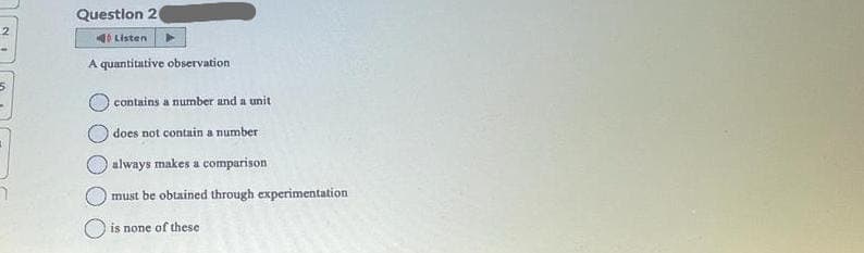 Question 20
Listen
A quantitative observation
contains a number and a unit
does not contain a number
always makes a comparison
must be obtained through experimentation
is none of these