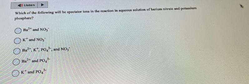 Listen
Which of the following will be spectator ions in the reaction in aqueous solution of barium nitrate and potassium
phosphate?
Ba²+ and NO₂
K and NO₂
Ba2+, K, PO4, and NO₂"
Ba²+ and PO4³-
K* and PO4³