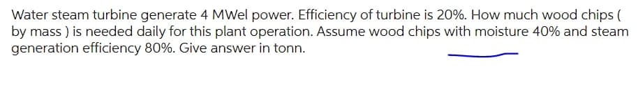 Water steam turbine generate 4 MWel power. Efficiency of turbine is 20%. How much wood chips (
by mass ) is needed daily for this plant operation. Assume wood chips with moisture 40% and steam
generation efficiency 80%. Give answer in tonn.
