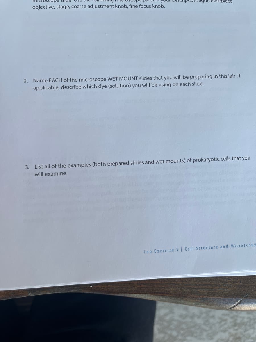 objective, stage, coarse adjustment knob, fine focus knob.
ght, hosepiece,
2. Name EACH of the microscope WET MOUNT slides that you will be preparing in this lab. If
applicable, describe which dye (solution) you will be using on each slide.
3. List all of the examples (both prepared slides and wet mounts) of prokaryotic cells that you
will examine.
Lab Exercise 3 Cell Structure and Microscopy