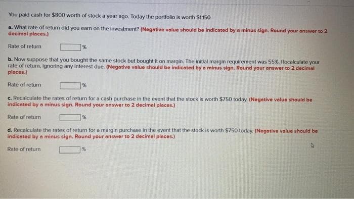 You pald cash for $800 worth of stock a year ago. Today the portfolio is worth $1,150.
a. What rate of return did you earn on the investment? (Negative value should be indicated by a minus sign. Round your answer to 2
decimal places.)
Rate of return
b. Now suppose that you bought the same stock but bought it on margin. The initial margin requirement was 55%. Recalculate your
rate of return, ignoring any Interest due. (Negative value should be indicated by a minus sign. Round your answer to 2 decimal
places.)
Rate of return
]%
c. Recalculate the rates of return for a cash purchase in the event that the stock is worth $750 today. (Negative volue should be
indicated by a minus sign. Round your answer to 2 decimal places.)
Rate of return
d. Recalculate the rates of return for a margin purchase in the event that the stock is worth $750 today. (Negative value should be
Indicated by a minus sign. Round your answer to 2 decimal places.)
Rate of return
