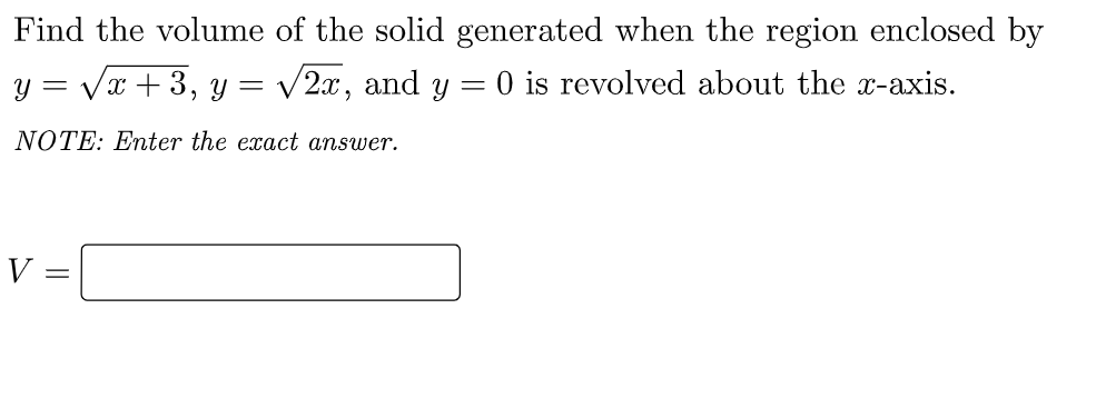 Find the volume of the solid generated when the region enclosed by
y = Vx +3, y =
V2x, and y = 0 is revolved about the x-axis.
NOTE: Enter the exact answer.
V =
