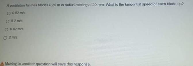 Aventilation fan has blades 0.25 m in radius rotating at 20 rpm. What is the tangential speed of each blade tip?
O 052 m's
O 52 mis
O 0.02 mis
O 2 m's
Moving to another question will save this response.
