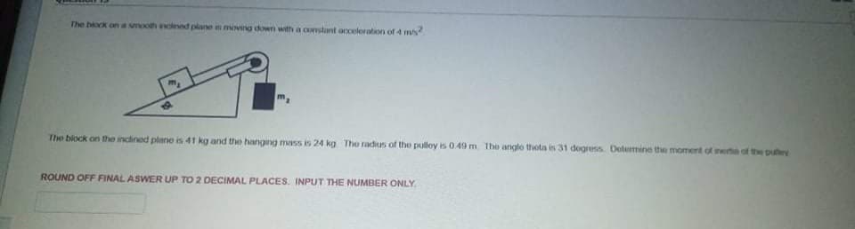 The block on a wmooth eclned plane n moving down with a corstant acceleration of 4 m/s
m.
The block on the inclined plane is 41 kg and the hanging mass is 24 kg The radius of the pulloy is 0.49 m The anglo theta is 31 degress Determine the moment of nerta of the putey
855
ROUND OFF FINAL ASWER UP TO 2 DECIMAL PLACES. INPUT THE NUMBER ONLY
