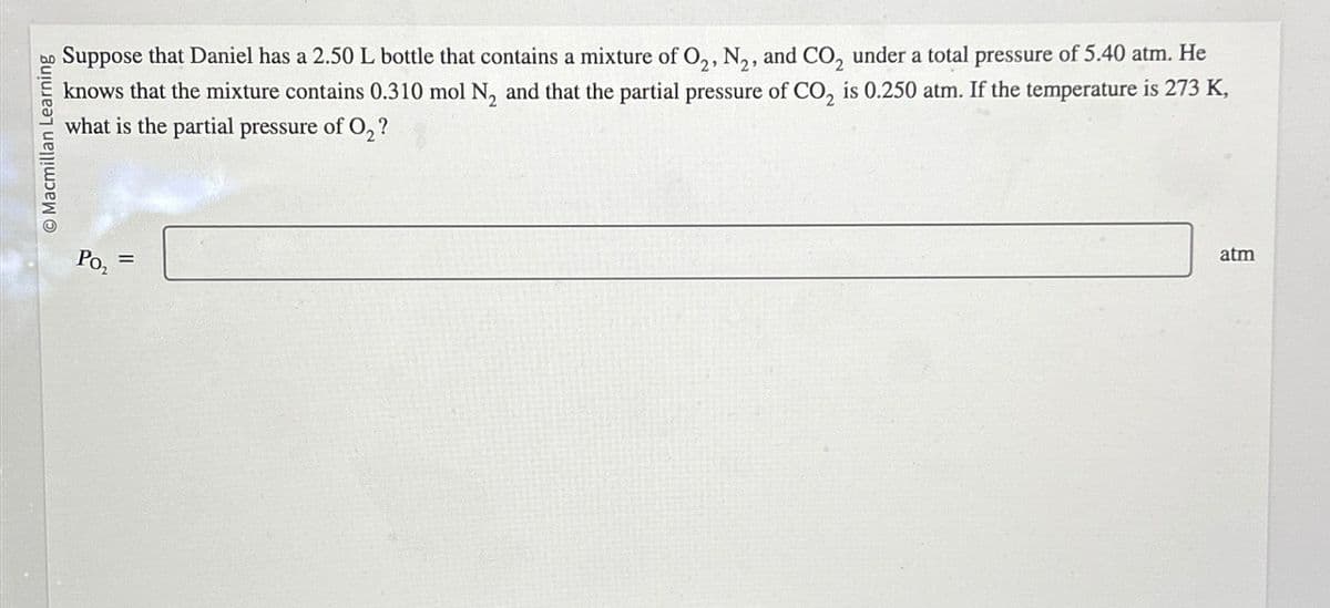 O Macmillan Learning
Suppose that Daniel has a 2.50 L bottle that contains a mixture of O2, N₂, and CO₂ under a total pressure of 5.40 atm. He
knows that the mixture contains 0.310 mol N₂ and that the partial pressure of CO₂ is 0.250 atm. If the temperature is 273 K,
what is the partial pressure of O₂?
Po₂
=
atm