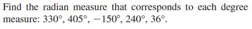 Find the radian measure that corresponds to each degree
measure: 330°, 405°, - 150°, 240°, 36°.
