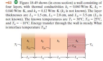 *63 9 Figure 18-49 shows (in cross section) a wall consisting of
four layers, with thermal conductivities k = 0.060 W/m -K, kz =
0.040 W/m - K, and k4 = 0.12 W/m - K (k, is not known). The layer
thicknesses are L = 1.5 cm, L3 = 2.8 cm, and L4 = 3.5 cm (L2 is
not known). The known temperatures are T1 = 30°C, T12 = 25°C,
and T, = -10°C. Energy transfer through the wall is steady. What
is interface temperature Ty?
T-
T12
Tys
-4-
