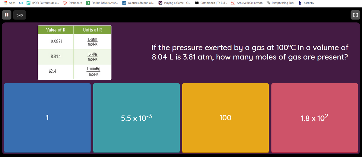 E Apps
R° (PDF) Patrones de a...
A Dashboard
Florida Drivers Asso..
LNE La obsesión por la i...
Q Playing a Game - Q.
I CommonLit | To Bui.
K Achieve3000: Lesson
A Paraphrasing Tool
b bartleby
K12
5/13
Value of R
U nits of R
L-atm
mol-K
0.0821
If the pressure exerted by a gas at 100°C in a volume of
8.04 L is 3.81 atm, how many moles of gas are present?
L-kPa
mol-K
8.314
L- mmHg
62.4
mol-K
1
5.5 x 10-3
100
1.8 x 102
