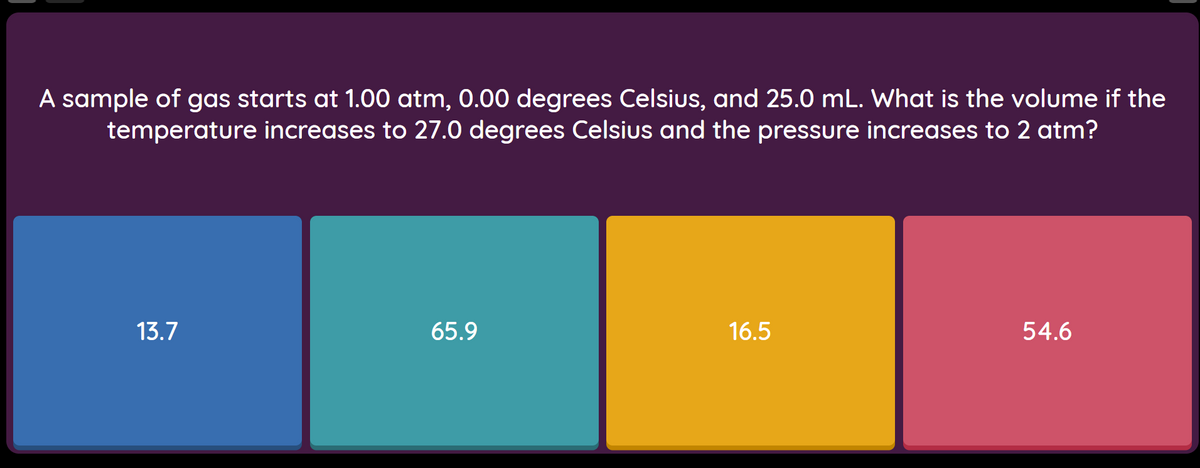 A sample of gas starts at 1.00 atm, 0.00 degrees Celsius, and 25.0 mL. What is the volume if the
temperature increases to 27.0 degrees Celsius and the pressure increases to 2 atm?
13.7
65.9
16.5
54.6
