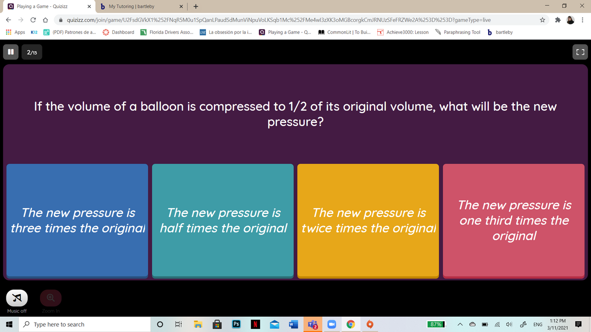 Q Playing a Game - Quizizz
b My Tutoring | bartleby
+
i quizizz.com/join/game/U2FsdGVkX1%252FNqR5MOu1SpQanLPaudSdMunViNpuVoLKSqb1Mc%252FMe4w13zXK3oMGBcorgkCmJRNUzSFeFRZWe2A%253D%253D?gameType=live
E Apps
R° (PDF) Patrones de a.
LNE La obsesión por la .
Q Playing a Game - Q.
I CommonLit | To Bui..
* Achieve3000: Lesson
b bartleby
K12
Dashboard
Florida Drivers Asso...
Paraphrasing Tool
2/13
If the volume of a balloon is compressed to 1/2 of its original volume, what will be the new
pressure?
The new pressure is
The new pressure is
The new pressure is
three times the original half times the original twice times the original
The new pressure is
one third times the
original
Music off
Zoom In
1:12 PM
O Type here to search
Ps
87%
G 4)
ENG
3/11/2021
