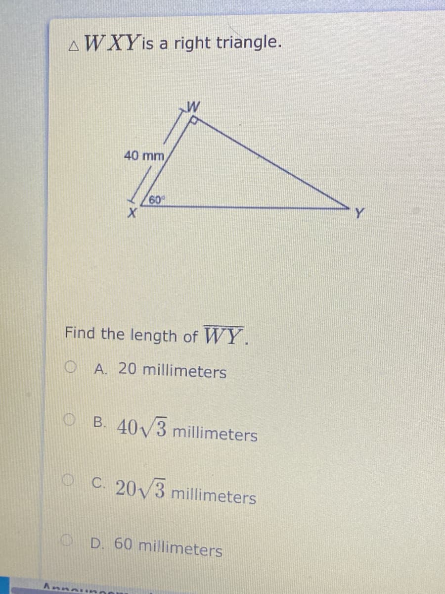 AWXYIS a right triangle.
40 mm
60°
Y
Find the length of WY.
O A. 20 millimeters
O B. 40V3 millimeters
O C. 20y3 millimeters
O D. 60 millimeters
AnnaE mo
