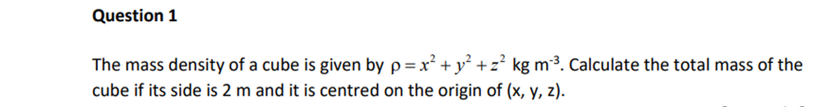 Question 1
The mass density of a cube is given by p = x² + y²+z² kg m³. Calculate the total mass of the
cube if its side is 2 m and it is centred on the origin of (x, y, z).