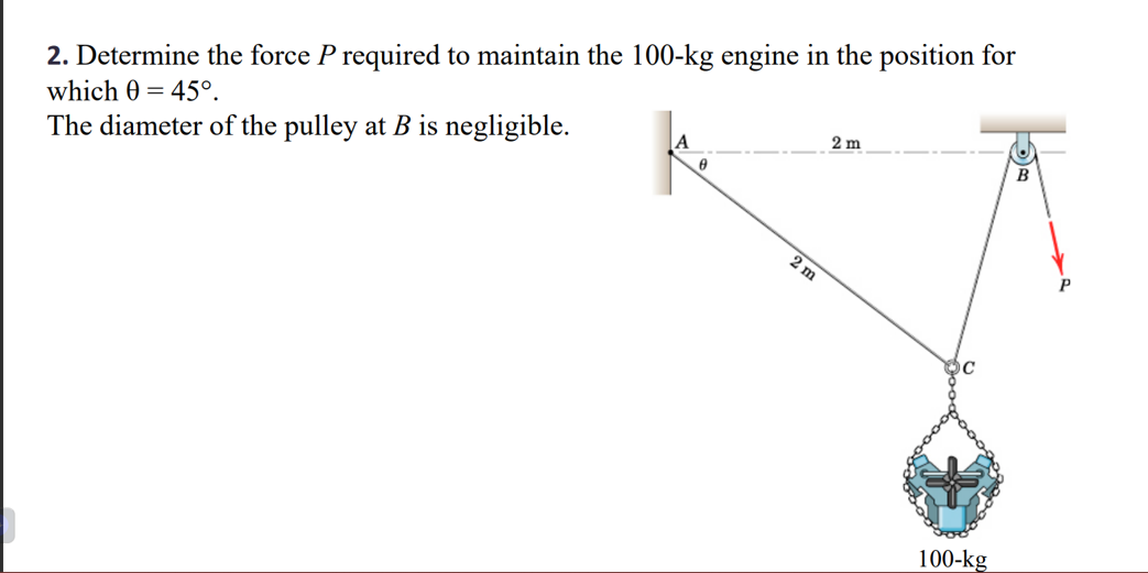 2. Determine the force P required to maintain the 100-kg engine in the position for
which 0 = 45°.
The diameter of the pulley at B is negligible.
A
0
2 m
2 m
100-kg
B