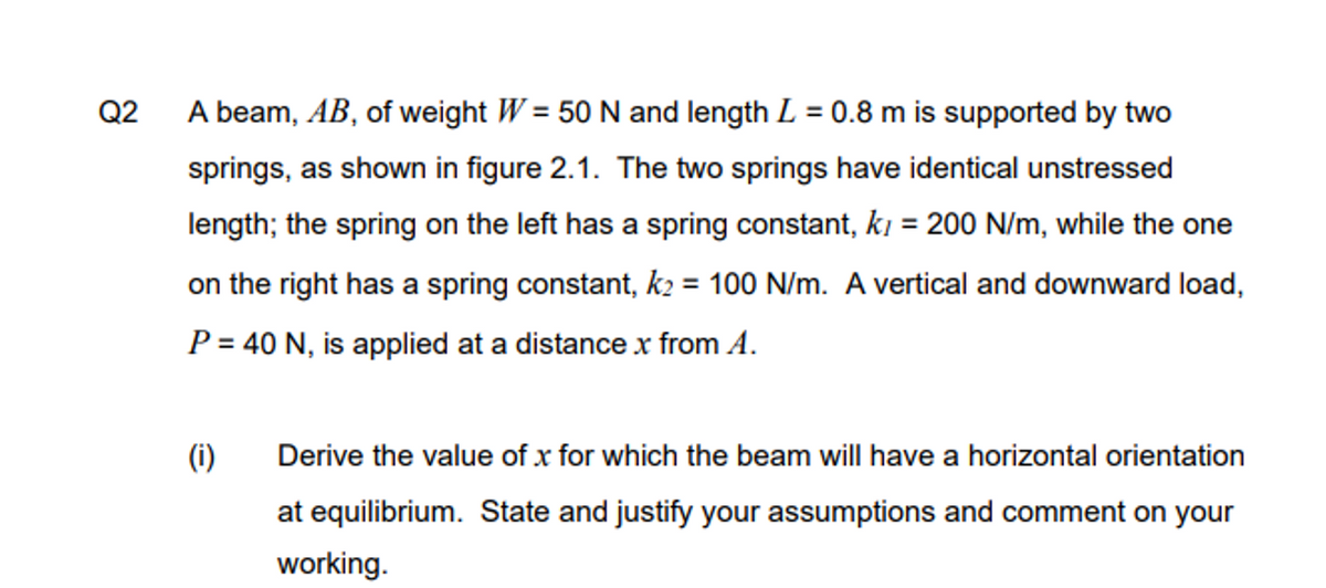 Q2
A beam, AB, of weight W= 50 N and length L = 0.8 m is supported by two
springs, as shown in figure 2.1. The two springs have identical unstressed
length; the spring on the left has a spring constant, k, = 200 N/m, while the one
on the right has a spring constant, k₂ = 100 N/m. A vertical and downward load,
P = 40 N, is applied at a distance x from A.
(i)
Derive the value of x for which the beam will have a horizontal orientation
at equilibrium. State and justify your assumptions and comment on your
working.