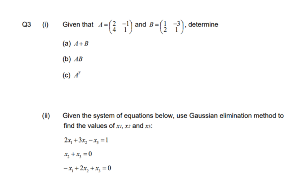 Q3
(i)
(ii)
Given that A=
(a) A+B
(b) AB
(c) AT
(²7¹) and B=(273), determine
Given the system of equations below, use Gaussian elimination method to
find the values of x1, x2 and x3:
2x₁ + 3x₂-x₂ = 1
x₂ + x₂ = 0
-x₁ + 2x₂ + x₂ = 0