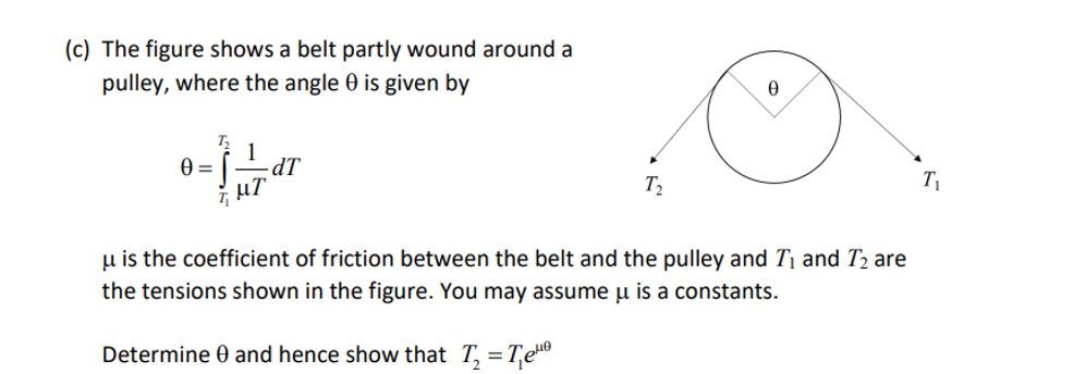 (c) The figure shows a belt partly wound around a
pulley, where the angle 0 is given by
0=
-dT
μT
T₂
0
u is the coefficient of friction between the belt and the pulley and T₁ and T₂ are
the tensions shown in the figure. You may assume u is a constants.
Determine and hence show that T₂ = ₁₁
T₁