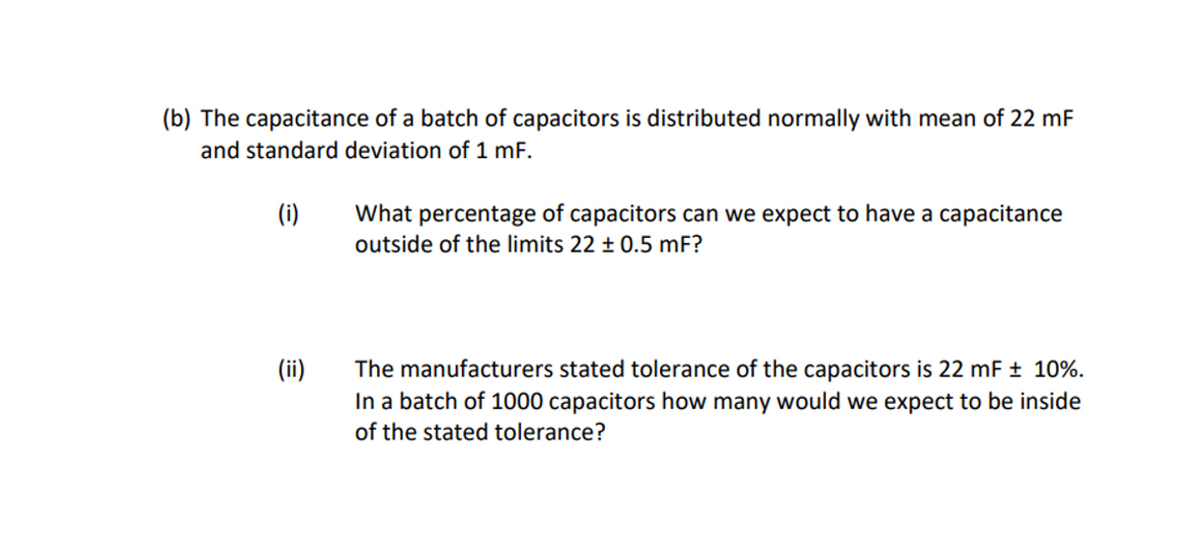 (b) The capacitance of a batch of capacitors is distributed normally with mean of 22 mF
and standard deviation of 1 mF.
(i)
(ii)
What percentage of capacitors can we expect to have a capacitance
outside of the limits 22 ± 0.5 mF?
The manufacturers stated tolerance of the capacitors is 22 mF ± 10%.
In a batch of 1000 capacitors how many would we expect to be inside
of the stated tolerance?