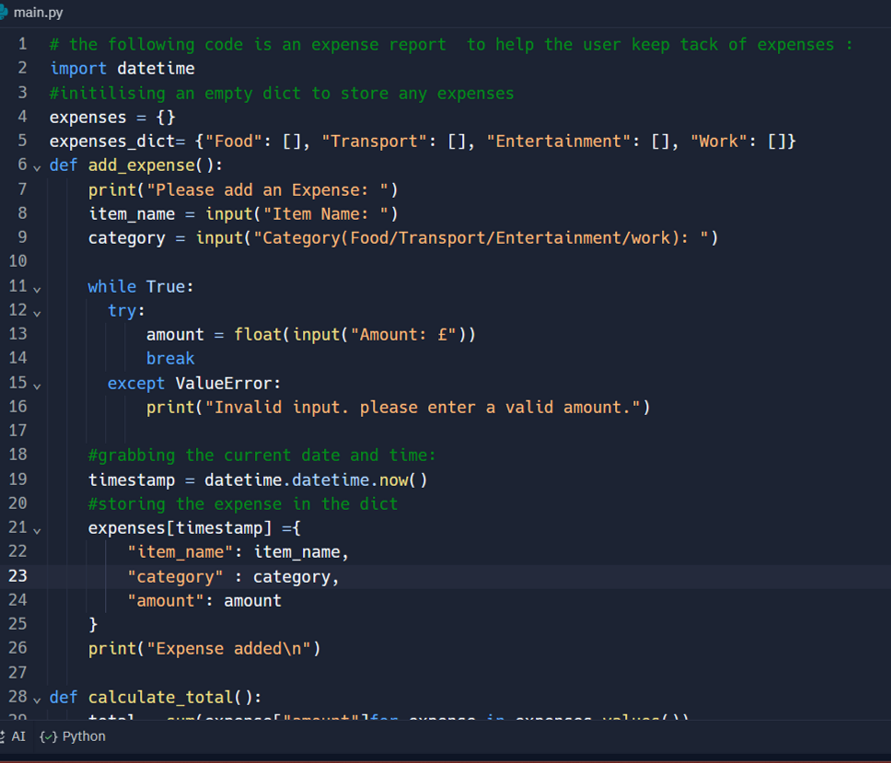 main.py
1 # the following code is an expense report to help the user keep tack of expenses :
2 import datetime
3 #initilising an empty dict to store any expenses
4 expenses = {}
5 expenses_dict= {"Food": [], "Transport": [], "Entertainment": [], "Work": []}
6 def add_expense():
V
7
8
9
10
11 v
12v
13
14
15 v
16
print("Please add an Expense: ")
item_name = input("Item Name: ")
category=input("Category (Food/Transport/Entertainment/work): ")
while True:
try:
amount = float(input("Amount: f"))
break
except ValueError:
print("Invalid input. please enter a valid amount.")
17
18
19
20
21 v
22
23
24
25
26
27
28 def calculate_total():
V
20
AI {} Python
}
#grabbing the current date and time:
timestamp= datetime.datetime.now()
#storing the expense in the dict
expenses [timestamp] = {
"item_name": item_name,
"category": category,
"amount": amount
print("Expense added\n")
batal