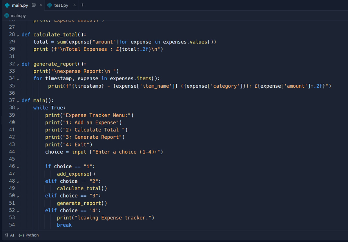 main.py x test.py x +
main.py
PI LILL experive ATE
27
28 def calculate_total():
29
30
47
48 ✓
49
total = sum(expense["amount"]for expense in expenses.values())
print (f"\nTotal Expenses : £{total:.2f}\n")
31
32 def generate_report():
33
34 v
35
36
37 def main():
38 v
39
40
41
42
43
44
45
46 v
print("\nexpense Report:\n ")
for timestamp, expense in expenses.items():
print(f"{timestamp} - {expense['item_name']} ({expense['category']}): £{expense['amount']:.2f}")
while True:
50 ✓
51
52 v
53
54
AI () Python
print("Expense Tracker Menu: ")
print("1: Add an Expense")
print("2: Calculate Total ")
print("3: Generate Report")
print("4: Exit")
choice = input ("Enter a choice (1-4): ")
if choice == "1":
add_expense()
elif choice == "2":
calculate_total()
elif choice == "3":
generate_report()
elif choice == '4':
print("leaving Expense tracker.")
break