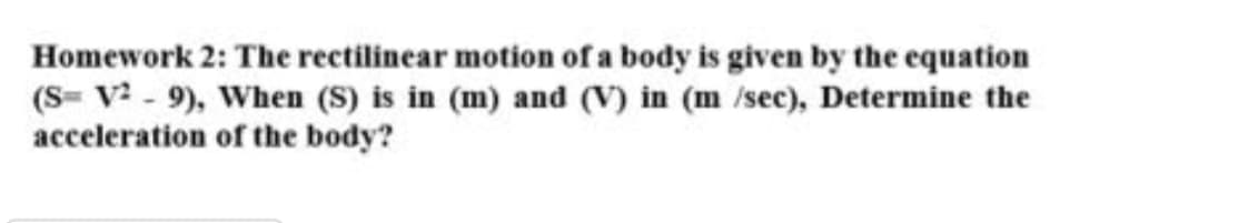 Homework 2: The rectilinear motion of a body is given by the equation
(S= V? - 9), When (S) is in (m) and (V) in (m /sec), Determine the
acceleration of the body?
