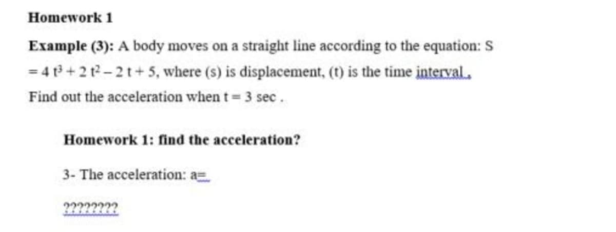 Homework 1
Example (3): A body moves on a straight line according to the equation: S
= 4 +21-21+5, where (s) is displacement, (t) is the time interval.
Find out the acceleration when t= 3 sec.
Homework 1: find the acceleration?
3- The acceleration: a=
????????
