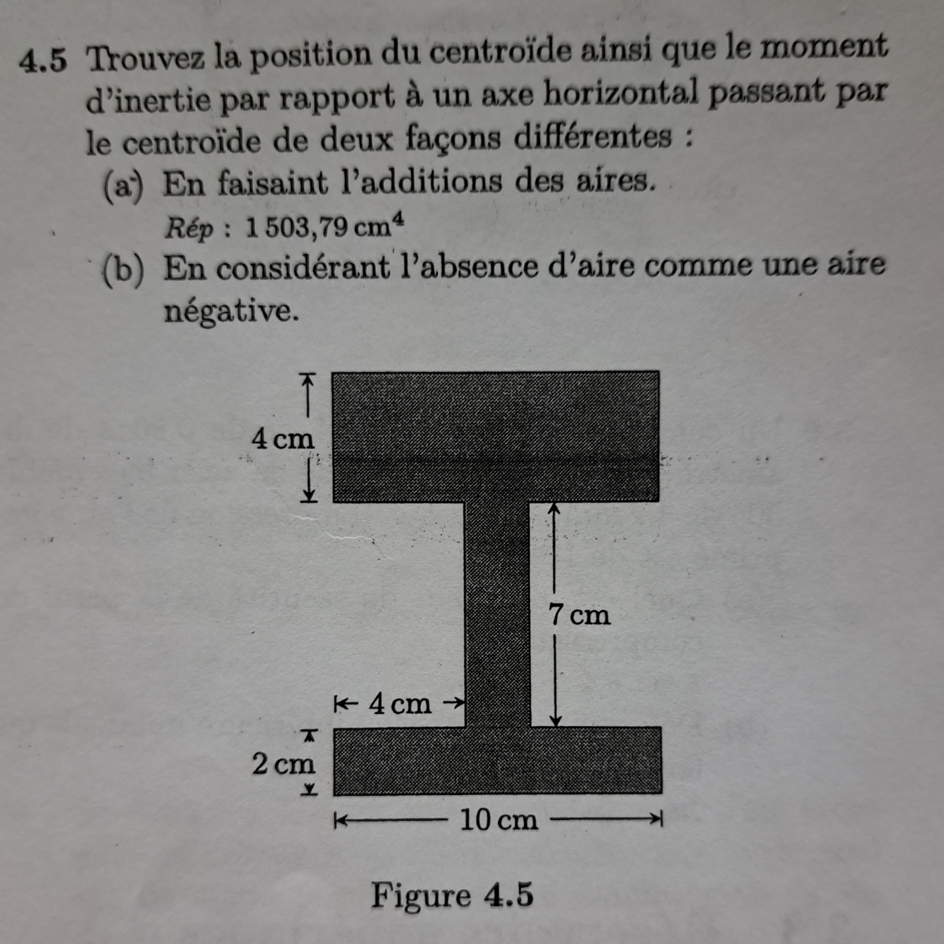 4.5 Trouvez la position du centroïde ainsi que le moment
d'inertie par rapport à un axe horizontal passant par
le centroïde de deux façons différentes :
(a) En faisaint l'additions des aires.
Rép: 1503,79 cm4
(b) En considérant l'absence d'aire comme une aire
négative.
K
4 cm
T
2 cm
Y
K 4 cm
K 10 cm
Figure 4.5
7 cm