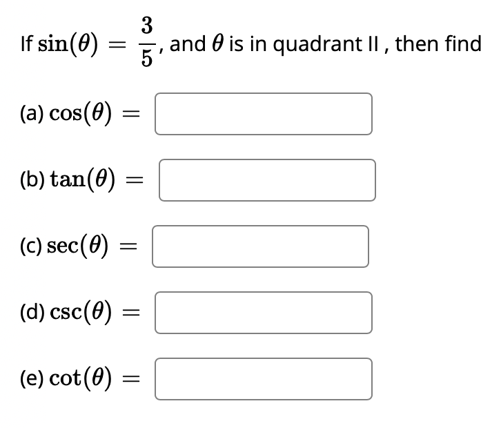 ### Trigonometric Function Relationships

#### Problem Statement:
Given that \(\sin(\theta) = \frac{3}{5}\) and \(\theta\) is in quadrant II, determine the values of the following trigonometric functions:

1. \(\cos(\theta)\)
2. \(\tan(\theta)\)
3. \(\sec(\theta)\)
4. \(\csc(\theta)\)
5. \(\cot(\theta)\)

---

### Step-by-Step Solution:

1. **\(\cos(\theta)\):**
   - In quadrant II, the cosine is negative.
   - Using the Pythagorean identity: \(\sin^2(\theta) + \cos^2(\theta) = 1\)
     \[
     \left( \frac{3}{5} \right)^2 + \cos^2(\theta) = 1 \quad \Rightarrow \quad \frac{9}{25} + \cos^2(\theta) = 1
     \]
     \[
     \cos^2(\theta) = 1 - \frac{9}{25} = \frac{16}{25} \quad \Rightarrow \quad \cos(\theta) = -\frac{4}{5}
     \]
   - Hence, \(\cos(\theta) = -\frac{4}{5}\)

2. **\(\tan(\theta)\):**
   - \(\tan(\theta) = \frac{\sin(\theta)}{\cos(\theta)}\)
     \[
     \tan(\theta) = \frac{\frac{3}{5}}{-\frac{4}{5}} = -\frac{3}{4}
     \]
   - Hence, \(\tan(\theta) = -\frac{3}{4}\)

3. **\(\sec(\theta)\):**
   - \(\sec(\theta) = \frac{1}{\cos(\theta)}\)
     \[
     \sec(\theta) = \frac{1}{-\frac{4}{5}} = -\frac{5}{4}
     \]
   - Hence, \(\sec(\theta) = -\frac{5}{4}\)

4. **\(\csc(\theta)\):**
   - \(\csc(\theta) = \frac{1}{\sin(\theta)}\